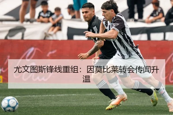 尤文图斯锋线重组：因莫比莱转会传闻升温